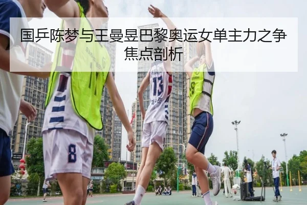 国乒陈梦与王曼昱巴黎奥运女单主力之争焦点剖析